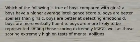 Which of the following is true of boys compared with girls? a. boys have a higher average intelligence score b. boys are better spellers than girls c. boys are better at detecting emotions d. boys are more verbally fluent e. boys are more likely to be represented among those scoring extremely low as well as those scoring extremely high on tests of mental abilities