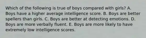 Which of the following is true of boys compared with girls? A. Boys have a higher average intelligence score. B. Boys are better spellers than girls. C. Boys are better at detecting emotions. D. Boys are more verbally fluent. E. Boys are more likely to have extremely low intelligence scores.