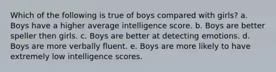 Which of the following is true of boys compared with girls? a. Boys have a higher average intelligence score. b. Boys are better speller then girls. c. Boys are better at detecting emotions. d. Boys are more verbally fluent. e. Boys are more likely to have extremely low intelligence scores.