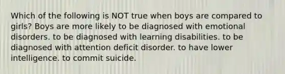 Which of the following is NOT true when boys are compared to girls? Boys are more likely to be diagnosed with emotional disorders. to be diagnosed with learning disabilities. to be diagnosed with attention deficit disorder. to have lower intelligence. to commit suicide.