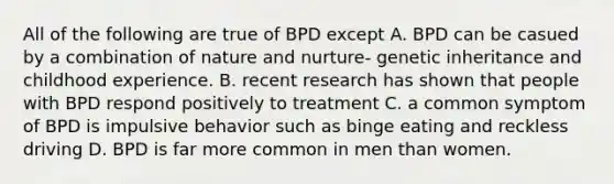 All of the following are true of BPD except A. BPD can be casued by a combination of nature and nurture- genetic inheritance and childhood experience. B. recent research has shown that people with BPD respond positively to treatment C. a common symptom of BPD is impulsive behavior such as binge eating and reckless driving D. BPD is far more common in men than women.