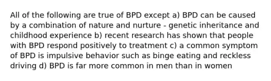 All of the following are true of BPD except a) BPD can be caused by a combination of nature and nurture - genetic inheritance and childhood experience b) recent research has shown that people with BPD respond positively to treatment c) a common symptom of BPD is impulsive behavior such as binge eating and reckless driving d) BPD is far more common in men than in women