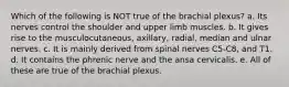 Which of the following is NOT true of the brachial plexus? a. Its nerves control the shoulder and upper limb muscles. b. It gives rise to the musculocutaneous, axillary, radial, median and ulnar nerves. c. It is mainly derived from spinal nerves C5-C8, and T1. d. It contains the phrenic nerve and the ansa cervicalis. e. All of these are true of the brachial plexus.