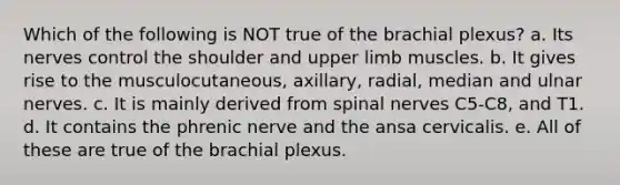 Which of the following is NOT true of the brachial plexus? a. Its nerves control the shoulder and upper limb muscles. b. It gives rise to the musculocutaneous, axillary, radial, median and ulnar nerves. c. It is mainly derived from spinal nerves C5-C8, and T1. d. It contains the phrenic nerve and the ansa cervicalis. e. All of these are true of the brachial plexus.