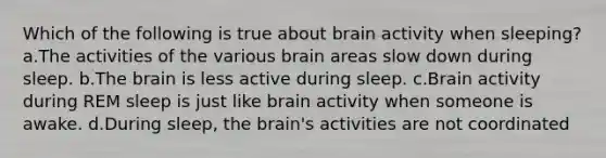 Which of the following is true about brain activity when sleeping? a.The activities of the various brain areas slow down during sleep. b.The brain is less active during sleep. c.Brain activity during REM sleep is just like brain activity when someone is awake. d.During sleep, the brain's activities are not coordinated