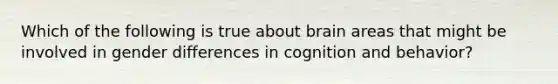 Which of the following is true about brain areas that might be involved in gender differences in cognition and behavior?