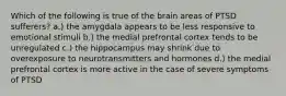 Which of the following is true of the brain areas of PTSD sufferers? a.) the amygdala appears to be less responsive to emotional stimuli b.) the medial prefrontal cortex tends to be unregulated c.) the hippocampus may shrink due to overexposure to neurotransmitters and hormones d.) the medial prefrontal cortex is more active in the case of severe symptoms of PTSD