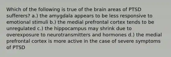 Which of the following is true of the brain areas of PTSD sufferers? a.) the amygdala appears to be less responsive to emotional stimuli b.) the medial prefrontal cortex tends to be unregulated c.) the hippocampus may shrink due to overexposure to neurotransmitters and hormones d.) the medial prefrontal cortex is more active in the case of severe symptoms of PTSD