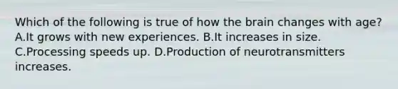 Which of the following is true of how the brain changes with age? A.It grows with new experiences. B.It increases in size. C.Processing speeds up. D.Production of neurotransmitters increases.