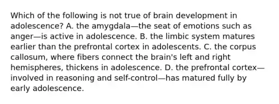 Which of the following is not true of brain development in adolescence? A. the amygdala—the seat of emotions such as anger—is active in adolescence. B. the limbic system matures earlier than the prefrontal cortex in adolescents. C. the corpus callosum, where fibers connect the brain's left and right hemispheres, thickens in adolescence. D. the prefrontal cortex—involved in reasoning and self-control—has matured fully by early adolescence.