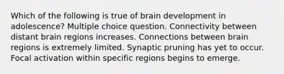 Which of the following is true of brain development in adolescence? Multiple choice question. Connectivity between distant brain regions increases. Connections between brain regions is extremely limited. Synaptic pruning has yet to occur. Focal activation within specific regions begins to emerge.