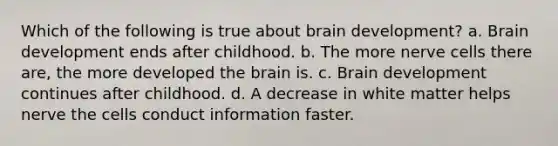 Which of the following is true about brain development? a. Brain development ends after childhood. b. The more nerve cells there are, the more developed the brain is. c. Brain development continues after childhood. d. A decrease in white matter helps nerve the cells conduct information faster.