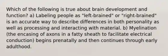 Which of the following is true about brain development and function? a) Labeling people as "left-brained" or "right-brained" is an accurate way to describe differences in both personality as well as processing and interacting with material. b) Myelination (the encasing of axons in a fatty sheath to facilitate electrical conduction) begins prenatally and then continues through early adulthood.