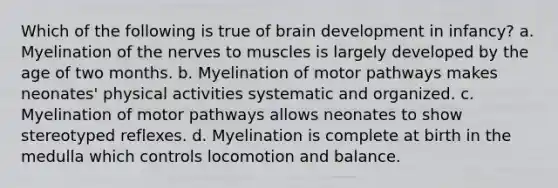 Which of the following is true of brain development in infancy? a. Myelination of the nerves to muscles is largely developed by the age of two months. b. Myelination of motor pathways makes neonates' physical activities systematic and organized. c. Myelination of motor pathways allows neonates to show stereotyped reflexes. d. Myelination is complete at birth in the medulla which controls locomotion and balance.