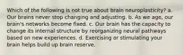 Which of the following is not true about brain neuroplasticity? a. Our brains never stop changing and adjusting. b. As we age, our brain's networks become fixed. c. Our brain has the capacity to change its internal structure by reorganizing neural pathways based on new experiences. d. Exercising or stimulating your brain helps build up brain reserve.