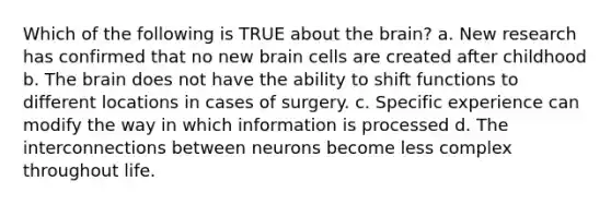 Which of the following is TRUE about the brain? a. New research has confirmed that no new brain cells are created after childhood b. The brain does not have the ability to shift functions to different locations in cases of surgery. c. Specific experience can modify the way in which information is processed d. The interconnections between neurons become less complex throughout life.