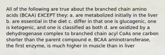 All of the following are true about the branched chain amino acids (BCAA) EXCEPT they: a. are metabolized initially in the liver b. are essential in the diet c. differ in that one is glucogenic, one is ketogenic, and one is classified as both d. are oxidized by a dehydrogenase complex to branched chain acyl CoAs one carbon shorter than the parent compound e. BCAA aminotransferase, the first enzyme, is much higher in muscle than in liver