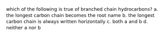 which of the following is true of branched chain hydrocarbons? a. the longest carbon chain becomes the root name b. the longest carbon chain is always written horizontally c. both a and b d. neither a nor b