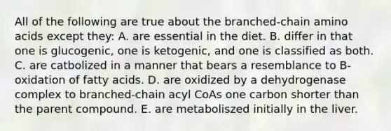 All of the following are true about the branched-chain amino acids except they: A. are essential in the diet. B. differ in that one is glucogenic, one is ketogenic, and one is classified as both. C. are catbolized in a manner that bears a resemblance to B-oxidation of fatty acids. D. are oxidized by a dehydrogenase complex to branched-chain acyl CoAs one carbon shorter than the parent compound. E. are metaboliszed initially in the liver.