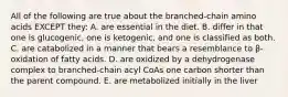 All of the following are true about the branched-chain amino acids EXCEPT they: A. are essential in the diet. B. differ in that one is glucogenic, one is ketogenic, and one is classified as both. C. are catabolized in a manner that bears a resemblance to β-oxidation of fatty acids. D. are oxidized by a dehydrogenase complex to branched-chain acyl CoAs one carbon shorter than the parent compound. E. are metabolized initially in the liver