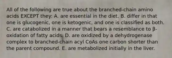 All of the following are true about the branched-chain amino acids EXCEPT they: A. are essential in the diet. B. differ in that one is glucogenic, one is ketogenic, and one is classified as both. C. are catabolized in a manner that bears a resemblance to β-oxidation of fatty acids. D. are oxidized by a dehydrogenase complex to branched-chain acyl CoAs one carbon shorter than the parent compound. E. are metabolized initially in the liver.