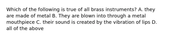 Which of the following is true of all brass instruments? A. they are made of metal B. They are blown into through a metal mouthpiece C. their sound is created by the vibration of lips D. all of the above