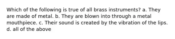 Which of the following is true of all brass instruments? a. They are made of metal. b. They are blown into through a metal mouthpiece. c. Their sound is created by the vibration of the lips. d. all of the above