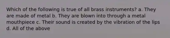 Which of the following is true of all brass instruments? a. They are made of metal b. They are blown into through a metal mouthpiece c. Their sound is created by the vibration of the lips d. All of the above