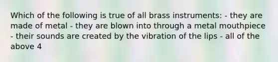 Which of the following is true of all brass instruments: - they are made of metal - they are blown into through a metal mouthpiece - their sounds are created by the vibration of the lips - all of the above 4