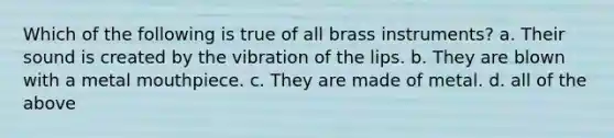 Which of the following is true of all brass instruments? a. Their sound is created by the vibration of the lips. b. They are blown with a metal mouthpiece. c. They are made of metal. d. all of the above