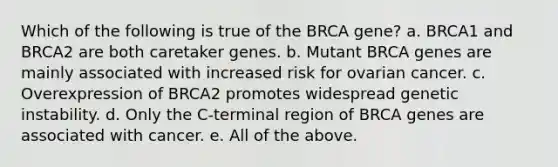 Which of the following is true of the BRCA gene? a. BRCA1 and BRCA2 are both caretaker genes. b. Mutant BRCA genes are mainly associated with increased risk for ovarian cancer. c. Overexpression of BRCA2 promotes widespread genetic instability. d. Only the C-terminal region of BRCA genes are associated with cancer. e. All of the above.