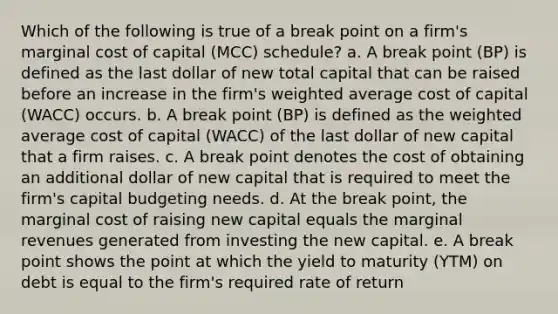 Which of the following is true of a break point on a firm's marginal cost of capital (MCC) schedule? a. A break point (BP) is defined as the last dollar of new total capital that can be raised before an increase in the firm's weighted average cost of capital (WACC) occurs. b. A break point (BP) is defined as the weighted average cost of capital (WACC) of the last dollar of new capital that a firm raises. c. A break point denotes the cost of obtaining an additional dollar of new capital that is required to meet the firm's capital budgeting needs. d. At the break point, the marginal cost of raising new capital equals the marginal revenues generated from investing the new capital. e. A break point shows the point at which the yield to maturity (YTM) on debt is equal to the firm's required rate of return