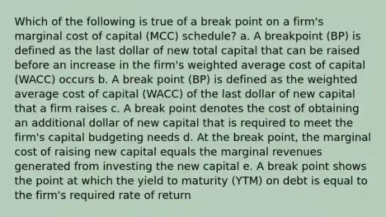 Which of the following is true of a break point on a firm's marginal cost of capital (MCC) schedule? a. A breakpoint (BP) is defined as the last dollar of new total capital that can be raised before an increase in the firm's weighted average cost of capital (WACC) occurs b. A break point (BP) is defined as the weighted average cost of capital (WACC) of the last dollar of new capital that a firm raises c. A break point denotes the cost of obtaining an additional dollar of new capital that is required to meet the firm's capital budgeting needs d. At the break point, the marginal cost of raising new capital equals the marginal revenues generated from investing the new capital e. A break point shows the point at which the yield to maturity (YTM) on debt is equal to the firm's required rate of return