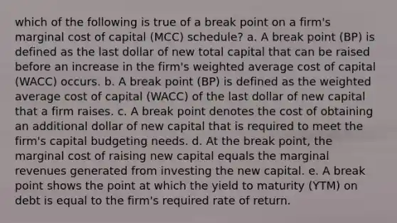 which of the following is true of a break point on a firm's marginal cost of capital (MCC) schedule? a. A break point (BP) is defined as the last dollar of new total capital that can be raised before an increase in the firm's weighted average cost of capital (WACC) occurs. b. A break point (BP) is defined as the weighted average cost of capital (WACC) of the last dollar of new capital that a firm raises. c. A break point denotes the cost of obtaining an additional dollar of new capital that is required to meet the firm's capital budgeting needs. d. At the break point, the marginal cost of raising new capital equals the marginal revenues generated from investing the new capital. e. A break point shows the point at which the yield to maturity (YTM) on debt is equal to the firm's required rate of return.