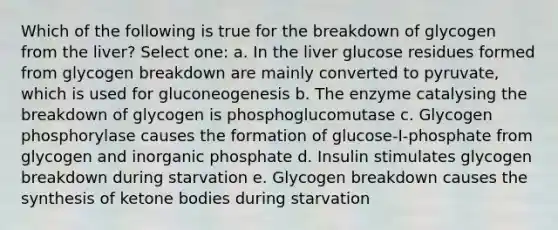 Which of the following is true for the breakdown of glycogen from the liver? Select one: a. In the liver glucose residues formed from glycogen breakdown are mainly converted to pyruvate, which is used for gluconeogenesis b. The enzyme catalysing the breakdown of glycogen is phosphoglucomutase c. Glycogen phosphorylase causes the formation of glucose-I-phosphate from glycogen and inorganic phosphate d. Insulin stimulates glycogen breakdown during starvation e. Glycogen breakdown causes the synthesis of ketone bodies during starvation