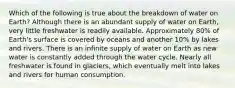 Which of the following is true about the breakdown of water on Earth? Although there is an abundant supply of water on Earth, very little freshwater is readily available. Approximately 80% of Earth's surface is covered by oceans and another 10% by lakes and rivers. There is an infinite supply of water on Earth as new water is constantly added through the water cycle. Nearly all freshwater is found in glaciers, which eventually melt into lakes and rivers for human consumption.