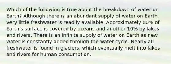 Which of the following is true about the breakdown of water on Earth? Although there is an abundant supply of water on Earth, very little freshwater is readily available. Approximately 80% of Earth's surface is covered by oceans and another 10% by lakes and rivers. There is an infinite supply of water on Earth as new water is constantly added through the water cycle. Nearly all freshwater is found in glaciers, which eventually melt into lakes and rivers for human consumption.