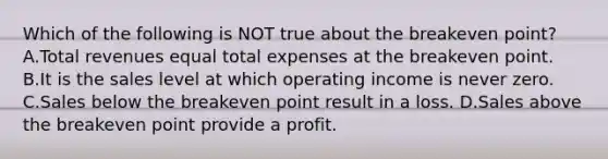 Which of the following is NOT true about the breakeven point? A.Total revenues equal total expenses at the breakeven point. B.It is the sales level at which operating income is never zero. C.Sales below the breakeven point result in a loss. D.Sales above the breakeven point provide a profit.