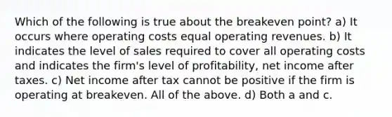 Which of the following is true about the breakeven point? a) It occurs where operating costs equal operating revenues. b) It indicates the level of sales required to cover all operating costs and indicates the firm's level of profitability, net income after taxes. c) Net income after tax cannot be positive if the firm is operating at breakeven. All of the above. d) Both a and c.