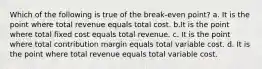 Which of the following is true of the break-even point? a. It is the point where total revenue equals total cost. b.It is the point where total fixed cost equals total revenue. c. It is the point where total contribution margin equals total variable cost. d. It is the point where total revenue equals total variable cost.