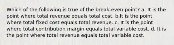 Which of the following is true of the break-even point? a. It is the point where total revenue equals total cost. b.It is the point where total fixed cost equals total revenue. c. It is the point where total contribution margin equals total variable cost. d. It is the point where total revenue equals total variable cost.