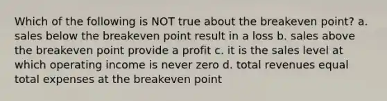 Which of the following is NOT true about the breakeven point? a. sales below the breakeven point result in a loss b. sales above the breakeven point provide a profit c. it is the sales level at which operating income is never zero d. total revenues equal total expenses at the breakeven point