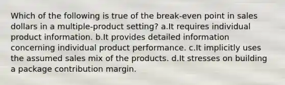 Which of the following is true of the break-even point in sales dollars in a multiple-product setting? a.It requires individual product information. b.It provides detailed information concerning individual product performance. c.It implicitly uses the assumed sales mix of the products. d.It stresses on building a package contribution margin.