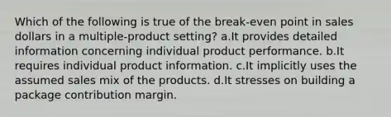 Which of the following is true of the break-even point in sales dollars in a multiple-product setting? a.It provides detailed information concerning individual product performance. b.It requires individual product information. c.It implicitly uses the assumed sales mix of the products. d.It stresses on building a package contribution margin.