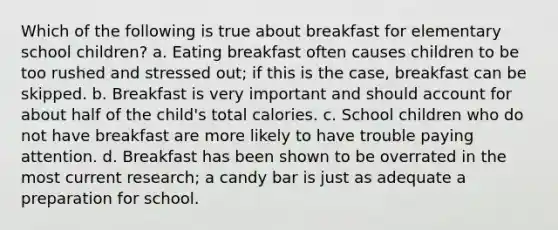 Which of the following is true about breakfast for elementary school children? a. Eating breakfast often causes children to be too rushed and stressed out; if this is the case, breakfast can be skipped. b. Breakfast is very important and should account for about half of the child's total calories. c. School children who do not have breakfast are more likely to have trouble paying attention. d. Breakfast has been shown to be overrated in the most current research; a candy bar is just as adequate a preparation for school.