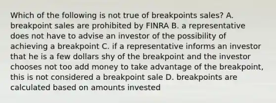 Which of the following is not true of breakpoints sales? A. breakpoint sales are prohibited by FINRA B. a representative does not have to advise an investor of the possibility of achieving a breakpoint C. if a representative informs an investor that he is a few dollars shy of the breakpoint and the investor chooses not too add money to take advantage of the breakpoint, this is not considered a breakpoint sale D. breakpoints are calculated based on amounts invested