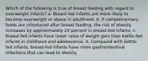 Which of the following is true of breast feeding with regard to overweight infants? a. Breast-fed infants are more likely to become overweight or obese in adulthood. b. If complementary foods are introduced after breast feeding, the risk of obesity increases by approximately 20 percent in breast-fed infants. c. Breast-fed infants have lower rates of weight gain than bottle-fed infants in childhood and adolescence. d. Compared with bottle-fed infants, breast-fed infants have more gastrointestinal infections that can lead to obesity.