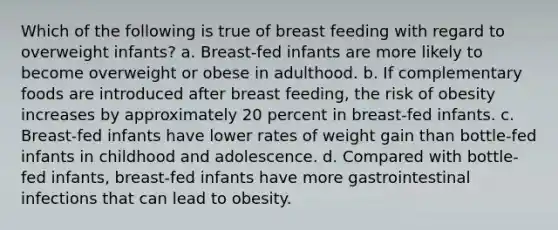 Which of the following is true of breast feeding with regard to overweight infants? a. Breast-fed infants are more likely to become overweight or obese in adulthood. b. If complementary foods are introduced after breast feeding, the risk of obesity increases by approximately 20 percent in breast-fed infants. c. Breast-fed infants have lower rates of weight gain than bottle-fed infants in childhood and adolescence. d. Compared with bottle-fed infants, breast-fed infants have more gastrointestinal infections that can lead to obesity.