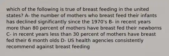 which of the following is true of breast feeding in the united states? A- the number of mothers who breast feed their infants has declined significantly since the 1970's B- in recent years more than 80 percent of mothers have breast fed their newborns C- in recent years less than 30 percent of mothers have breast fed their 6 month olds D- US health agencies consistently recommend against breast feeding