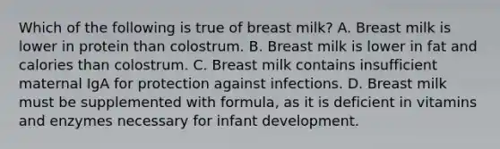 Which of the following is true of breast milk? A. Breast milk is lower in protein than colostrum. B. Breast milk is lower in fat and calories than colostrum. C. Breast milk contains insufficient maternal IgA for protection against infections. D. Breast milk must be supplemented with formula, as it is deficient in vitamins and enzymes necessary for infant development.